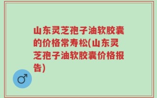 山东灵芝孢子油软胶囊的价格常寿松(山东灵芝孢子油软胶囊价格报告)