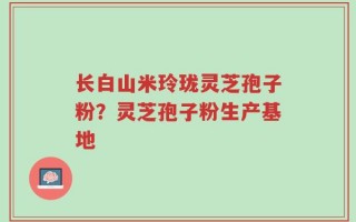 长白山米玲珑灵芝孢子粉？灵芝孢子粉生产基地