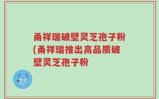 甬祥瑞破壁灵芝孢子粉(甬祥瑞推出高品质破壁灵芝孢子粉