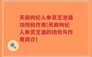 天麻枸杞人参灵芝泡酒功效和作用(天麻枸杞人参灵芝酒的功效与作用简介)