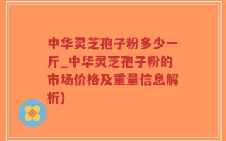 中华灵芝孢子粉多少一斤_中华灵芝孢子粉的市场价格及重量信息解析)
