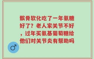 髌骨软化吃了一年氨糖好了？老人家关节不好，过年买氨基葡萄糖给他们对关节炎有帮助吗