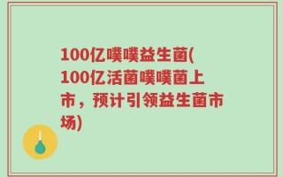 100亿噗噗益生菌(100亿活菌噗噗菌上市，预计引领益生菌市场)