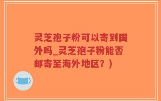 灵芝孢子粉可以寄到国外吗_灵芝孢子粉能否邮寄至海外地区？)