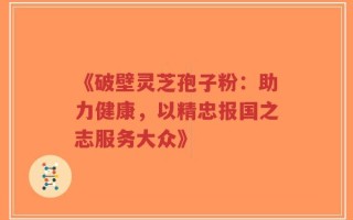 《破壁灵芝孢子粉：助力健康，以精忠报国之志服务大众》