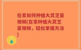 在家如何种植大灵芝苗视频(在家种植大灵芝苗视频，轻松掌握方法)