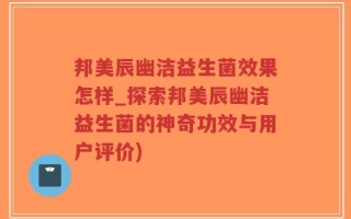 邦美辰幽洁益生菌效果怎样_探索邦美辰幽洁益生菌的神奇功效与用户评价)