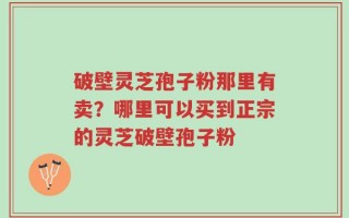 破壁灵芝孢子粉那里有卖？哪里可以买到正宗的灵芝破壁孢子粉