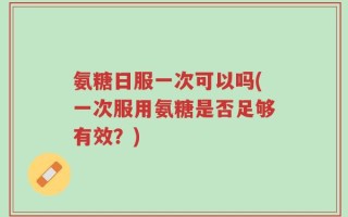 氨糖日服一次可以吗(一次服用氨糖是否足够有效？)