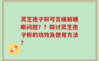 灵芝孢子粉可否缓解睡眠问题？？探讨灵芝孢子粉的功效及使用方法？