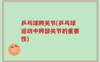 乒乓球胯关节(乒乓球运动中胯部关节的重要性)
