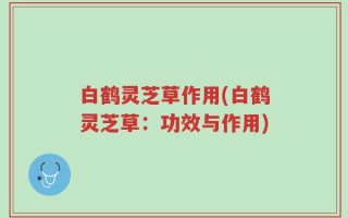 白鹤灵芝草作用(白鹤灵芝草：功效与作用)
