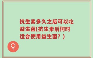 抗生素多久之后可以吃益生菌(抗生素后何时适合使用益生菌？)