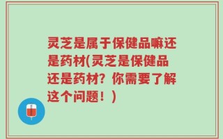 灵芝是属于保健品嘛还是药材(灵芝是保健品还是药材？你需要了解这个问题！)