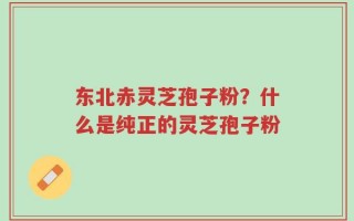 东北赤灵芝孢子粉？什么是纯正的灵芝孢子粉