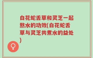 白花蛇舌草和灵芝一起熬水的功效(白花蛇舌草与灵芝共煮水的益处)
