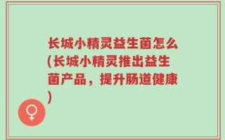 长城小精灵益生菌怎么(长城小精灵推出益生菌产品，提升肠道健康)