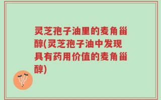 灵芝孢子油里的麦角甾醇(灵芝孢子油中发现具有药用价值的麦角甾醇)