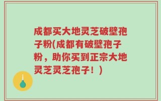 成都买大地灵芝破壁孢子粉(成都有破壁孢子粉，助你买到正宗大地灵芝灵芝孢子！)