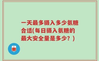 一天最多摄入多少氨糖合适(每日摄入氨糖的最大安全量是多少？)