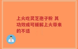 上火吃灵芝孢子粉 其功效或可缓解上火带来的不适