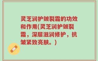 灵芝润护皴裂霜的功效和作用(灵芝润护皴裂霜，深层滋润修护，抗皱紧致亮肤。)