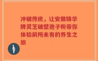 冲破传统，让安徽锦华牌灵芝破壁孢子粉带你体验前所未有的养生之旅