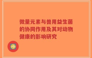 微量元素与兽用益生菌的协同作用及其对动物健康的影响研究