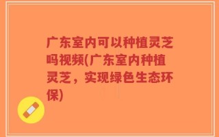 广东室内可以种植灵芝吗视频(广东室内种植灵芝，实现绿色生态环保)