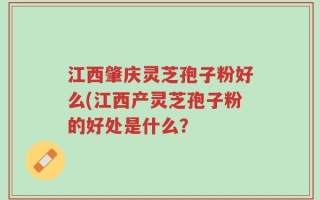 江西肇庆灵芝孢子粉好么(江西产灵芝孢子粉的好处是什么？