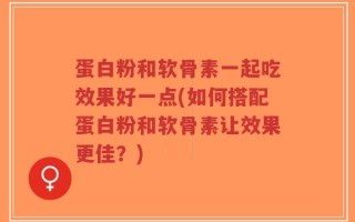 蛋白粉和软骨素一起吃效果好一点(如何搭配蛋白粉和软骨素让效果更佳？)