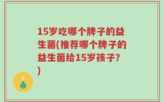 15岁吃哪个牌子的益生菌(推荐哪个牌子的益生菌给15岁孩子？)