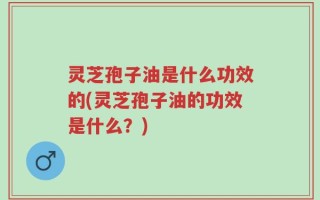 灵芝孢子油是什么功效的(灵芝孢子油的功效是什么？)