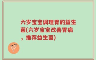 六岁宝宝调理胃的益生菌(六岁宝宝改善胃病，推荐益生菌)