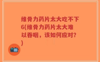 维骨力药片太大吃不下6(维骨力药片太大难以吞咽，该如何应对？)