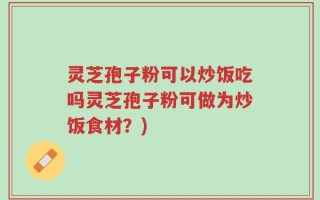 灵芝孢子粉可以炒饭吃吗灵芝孢子粉可做为炒饭食材？)