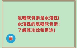 氨糖软骨素是水溶性(水溶性的氨糖软骨素：了解其功效和用途)