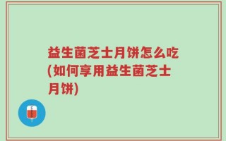 益生菌芝士月饼怎么吃(如何享用益生菌芝士月饼)