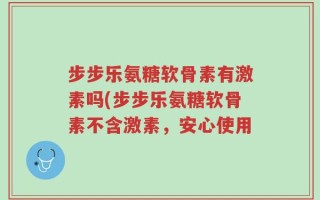 步步乐氨糖软骨素有激素吗(步步乐氨糖软骨素不含激素，安心使用