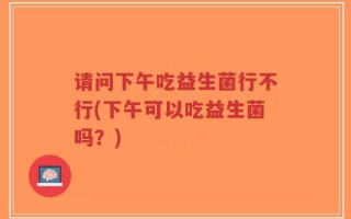 请问下午吃益生菌行不行(下午可以吃益生菌吗？)