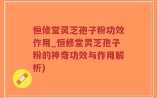恒修堂灵芝孢子粉功效作用_恒修堂灵芝孢子粉的神奇功效与作用解析)