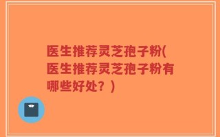 医生推荐灵芝孢子粉(医生推荐灵芝孢子粉有哪些好处？)