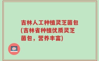 吉林人工种植灵芝菌包(吉林省种植优质灵芝菌包，营养丰富)