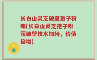 长白山灵芝破壁孢子粉哪(长白山灵芝孢子粉获破壁技术加持，价值倍增)