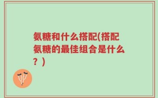 氨糖和什么搭配(搭配氨糖的最佳组合是什么？)