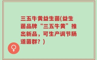 三五牛黄益生菌(益生菌品牌“三五牛黄”推出新品，可生产调节肠道菌群？)