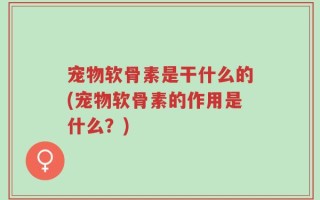 宠物软骨素是干什么的(宠物软骨素的作用是什么？)