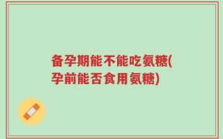 备孕期能不能吃氨糖(孕前能否食用氨糖)