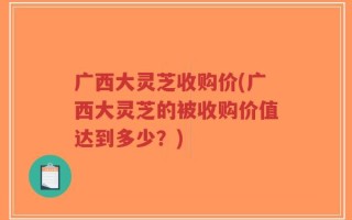广西大灵芝收购价(广西大灵芝的被收购价值达到多少？)