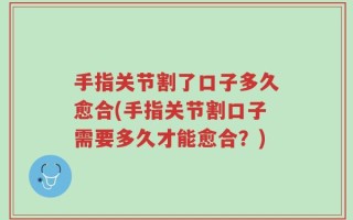 手指关节割了口子多久愈合(手指关节割口子需要多久才能愈合？)
